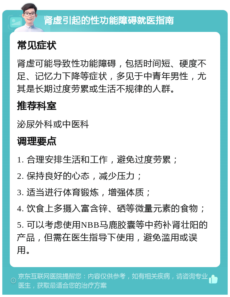 肾虚引起的性功能障碍就医指南 常见症状 肾虚可能导致性功能障碍，包括时间短、硬度不足、记忆力下降等症状，多见于中青年男性，尤其是长期过度劳累或生活不规律的人群。 推荐科室 泌尿外科或中医科 调理要点 1. 合理安排生活和工作，避免过度劳累； 2. 保持良好的心态，减少压力； 3. 适当进行体育锻炼，增强体质； 4. 饮食上多摄入富含锌、硒等微量元素的食物； 5. 可以考虑使用NBB马鹿胶囊等中药补肾壮阳的产品，但需在医生指导下使用，避免滥用或误用。