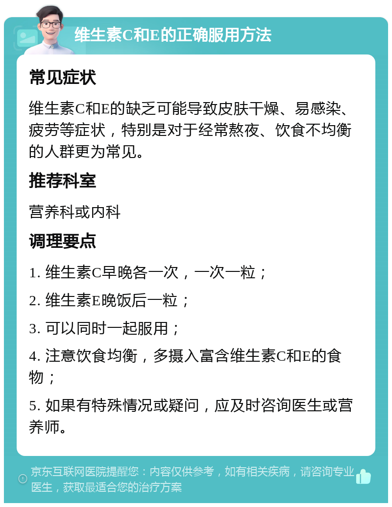 维生素C和E的正确服用方法 常见症状 维生素C和E的缺乏可能导致皮肤干燥、易感染、疲劳等症状，特别是对于经常熬夜、饮食不均衡的人群更为常见。 推荐科室 营养科或内科 调理要点 1. 维生素C早晚各一次，一次一粒； 2. 维生素E晚饭后一粒； 3. 可以同时一起服用； 4. 注意饮食均衡，多摄入富含维生素C和E的食物； 5. 如果有特殊情况或疑问，应及时咨询医生或营养师。