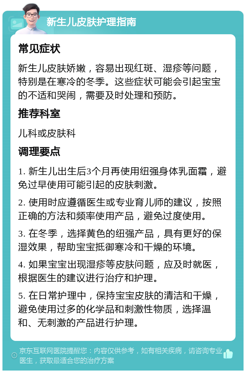 新生儿皮肤护理指南 常见症状 新生儿皮肤娇嫩，容易出现红斑、湿疹等问题，特别是在寒冷的冬季。这些症状可能会引起宝宝的不适和哭闹，需要及时处理和预防。 推荐科室 儿科或皮肤科 调理要点 1. 新生儿出生后3个月再使用纽强身体乳面霜，避免过早使用可能引起的皮肤刺激。 2. 使用时应遵循医生或专业育儿师的建议，按照正确的方法和频率使用产品，避免过度使用。 3. 在冬季，选择黄色的纽强产品，具有更好的保湿效果，帮助宝宝抵御寒冷和干燥的环境。 4. 如果宝宝出现湿疹等皮肤问题，应及时就医，根据医生的建议进行治疗和护理。 5. 在日常护理中，保持宝宝皮肤的清洁和干燥，避免使用过多的化学品和刺激性物质，选择温和、无刺激的产品进行护理。