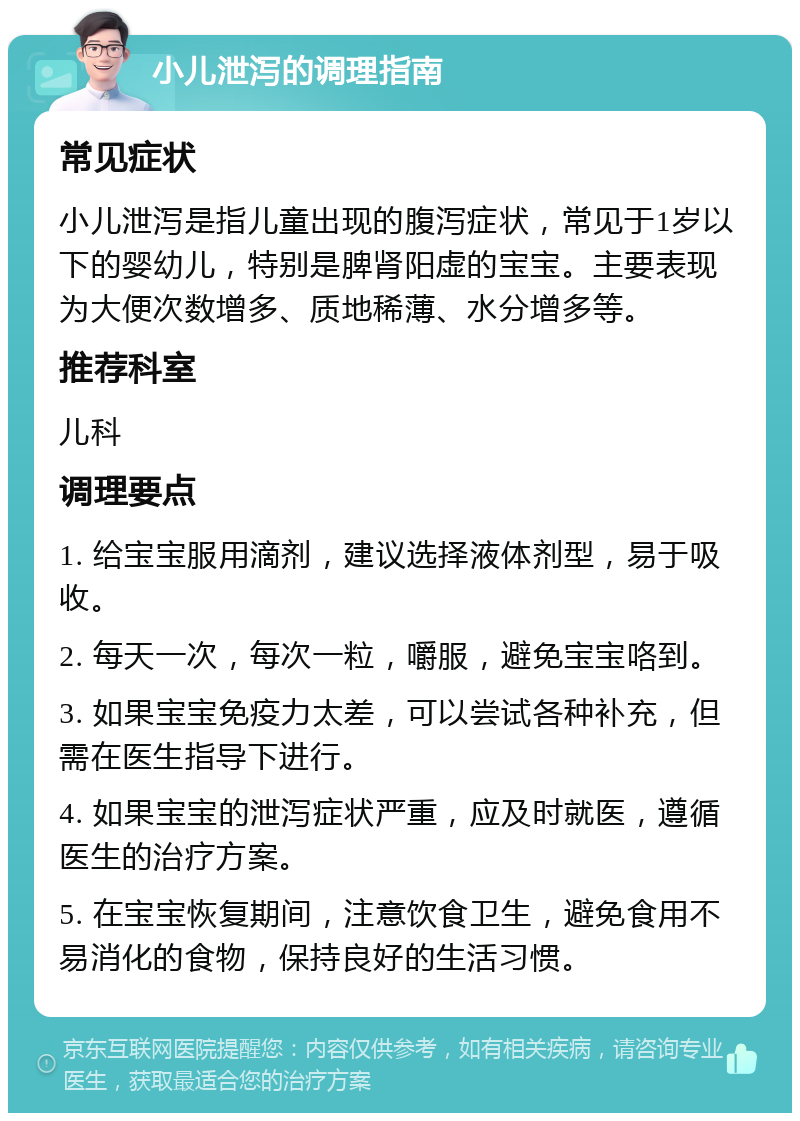 小儿泄泻的调理指南 常见症状 小儿泄泻是指儿童出现的腹泻症状，常见于1岁以下的婴幼儿，特别是脾肾阳虚的宝宝。主要表现为大便次数增多、质地稀薄、水分增多等。 推荐科室 儿科 调理要点 1. 给宝宝服用滴剂，建议选择液体剂型，易于吸收。 2. 每天一次，每次一粒，嚼服，避免宝宝咯到。 3. 如果宝宝免疫力太差，可以尝试各种补充，但需在医生指导下进行。 4. 如果宝宝的泄泻症状严重，应及时就医，遵循医生的治疗方案。 5. 在宝宝恢复期间，注意饮食卫生，避免食用不易消化的食物，保持良好的生活习惯。