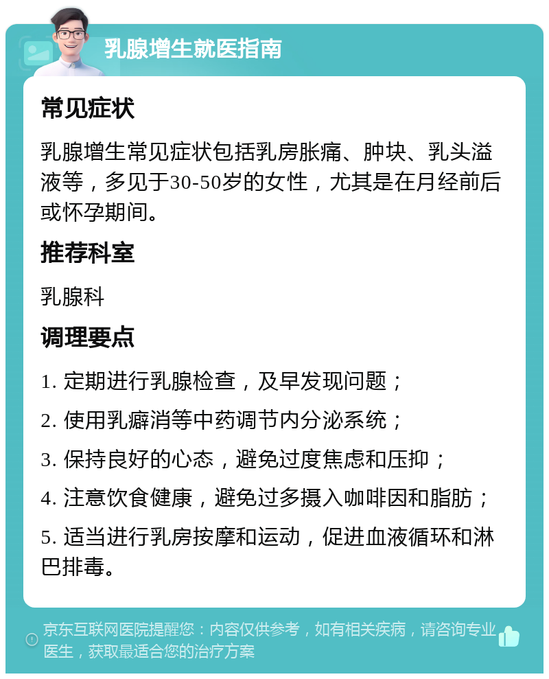 乳腺增生就医指南 常见症状 乳腺增生常见症状包括乳房胀痛、肿块、乳头溢液等，多见于30-50岁的女性，尤其是在月经前后或怀孕期间。 推荐科室 乳腺科 调理要点 1. 定期进行乳腺检查，及早发现问题； 2. 使用乳癖消等中药调节内分泌系统； 3. 保持良好的心态，避免过度焦虑和压抑； 4. 注意饮食健康，避免过多摄入咖啡因和脂肪； 5. 适当进行乳房按摩和运动，促进血液循环和淋巴排毒。