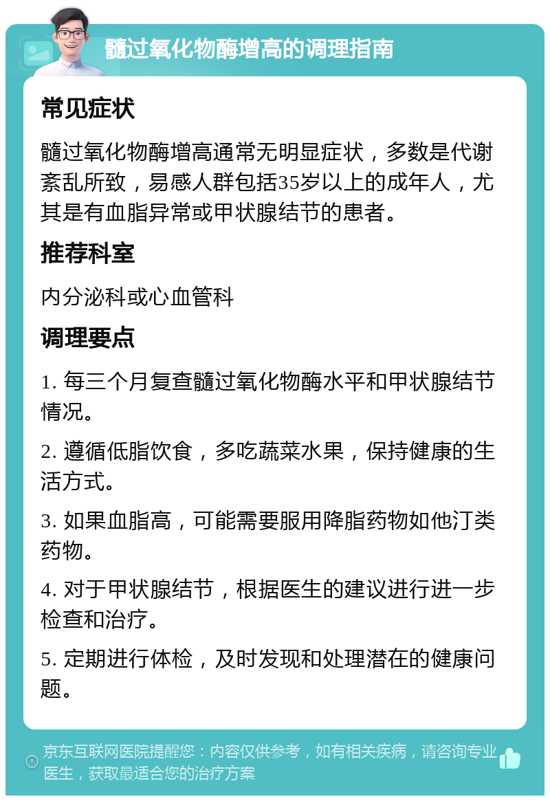 髓过氧化物酶增高的调理指南 常见症状 髓过氧化物酶增高通常无明显症状，多数是代谢紊乱所致，易感人群包括35岁以上的成年人，尤其是有血脂异常或甲状腺结节的患者。 推荐科室 内分泌科或心血管科 调理要点 1. 每三个月复查髓过氧化物酶水平和甲状腺结节情况。 2. 遵循低脂饮食，多吃蔬菜水果，保持健康的生活方式。 3. 如果血脂高，可能需要服用降脂药物如他汀类药物。 4. 对于甲状腺结节，根据医生的建议进行进一步检查和治疗。 5. 定期进行体检，及时发现和处理潜在的健康问题。