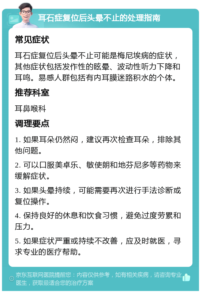 耳石症复位后头晕不止的处理指南 常见症状 耳石症复位后头晕不止可能是梅尼埃病的症状，其他症状包括发作性的眩晕、波动性听力下降和耳鸣。易感人群包括有内耳膜迷路积水的个体。 推荐科室 耳鼻喉科 调理要点 1. 如果耳朵仍然闷，建议再次检查耳朵，排除其他问题。 2. 可以口服美卓乐、敏使朗和地芬尼多等药物来缓解症状。 3. 如果头晕持续，可能需要再次进行手法诊断或复位操作。 4. 保持良好的休息和饮食习惯，避免过度劳累和压力。 5. 如果症状严重或持续不改善，应及时就医，寻求专业的医疗帮助。