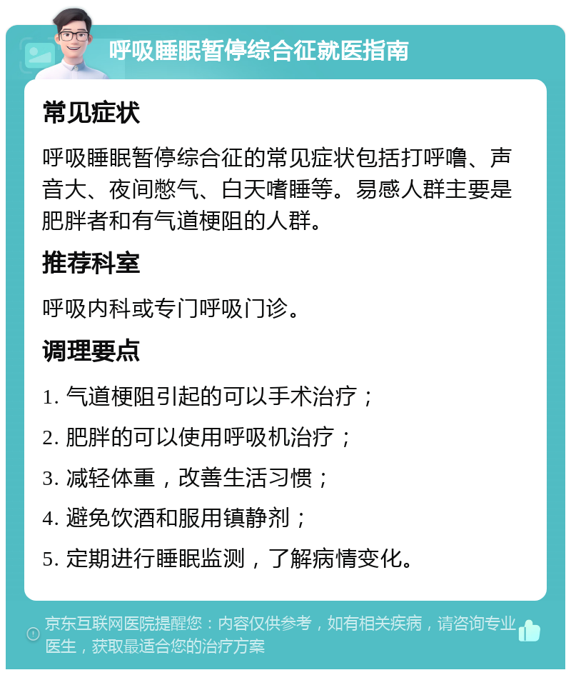 呼吸睡眠暂停综合征就医指南 常见症状 呼吸睡眠暂停综合征的常见症状包括打呼噜、声音大、夜间憋气、白天嗜睡等。易感人群主要是肥胖者和有气道梗阻的人群。 推荐科室 呼吸内科或专门呼吸门诊。 调理要点 1. 气道梗阻引起的可以手术治疗； 2. 肥胖的可以使用呼吸机治疗； 3. 减轻体重，改善生活习惯； 4. 避免饮酒和服用镇静剂； 5. 定期进行睡眠监测，了解病情变化。