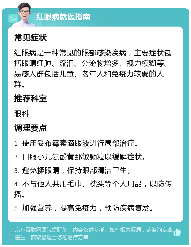 红眼病就医指南 常见症状 红眼病是一种常见的眼部感染疾病，主要症状包括眼睛红肿、流泪、分泌物增多、视力模糊等。易感人群包括儿童、老年人和免疫力较弱的人群。 推荐科室 眼科 调理要点 1. 使用妥布霉素滴眼液进行局部治疗。 2. 口服小儿氨酚黄那敏颗粒以缓解症状。 3. 避免揉眼睛，保持眼部清洁卫生。 4. 不与他人共用毛巾、枕头等个人用品，以防传播。 5. 加强营养，提高免疫力，预防疾病复发。