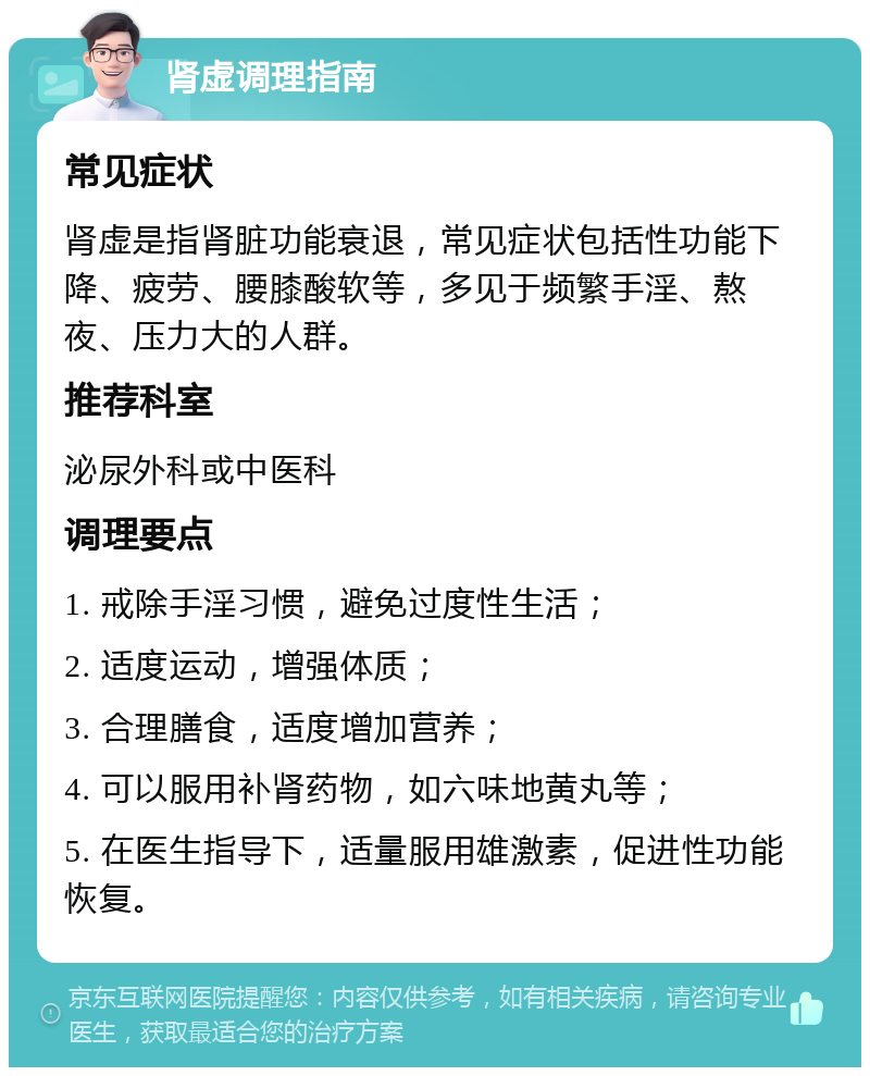 肾虚调理指南 常见症状 肾虚是指肾脏功能衰退，常见症状包括性功能下降、疲劳、腰膝酸软等，多见于频繁手淫、熬夜、压力大的人群。 推荐科室 泌尿外科或中医科 调理要点 1. 戒除手淫习惯，避免过度性生活； 2. 适度运动，增强体质； 3. 合理膳食，适度增加营养； 4. 可以服用补肾药物，如六味地黄丸等； 5. 在医生指导下，适量服用雄激素，促进性功能恢复。