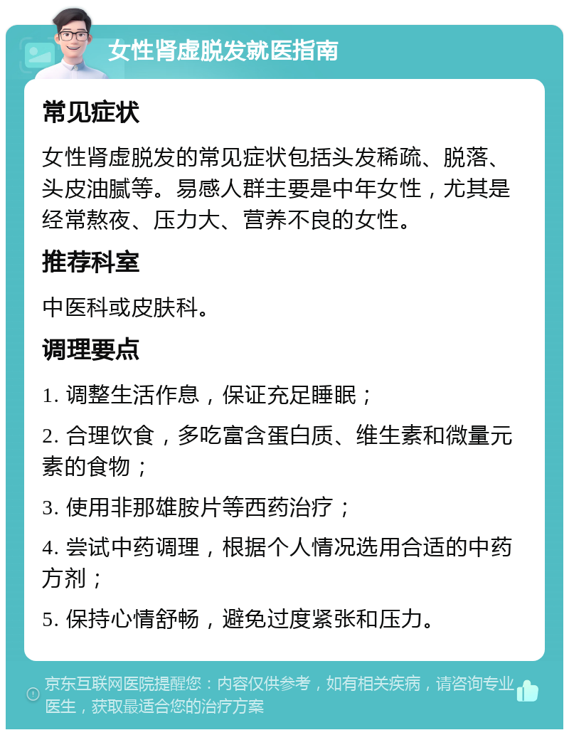 女性肾虚脱发就医指南 常见症状 女性肾虚脱发的常见症状包括头发稀疏、脱落、头皮油腻等。易感人群主要是中年女性，尤其是经常熬夜、压力大、营养不良的女性。 推荐科室 中医科或皮肤科。 调理要点 1. 调整生活作息，保证充足睡眠； 2. 合理饮食，多吃富含蛋白质、维生素和微量元素的食物； 3. 使用非那雄胺片等西药治疗； 4. 尝试中药调理，根据个人情况选用合适的中药方剂； 5. 保持心情舒畅，避免过度紧张和压力。