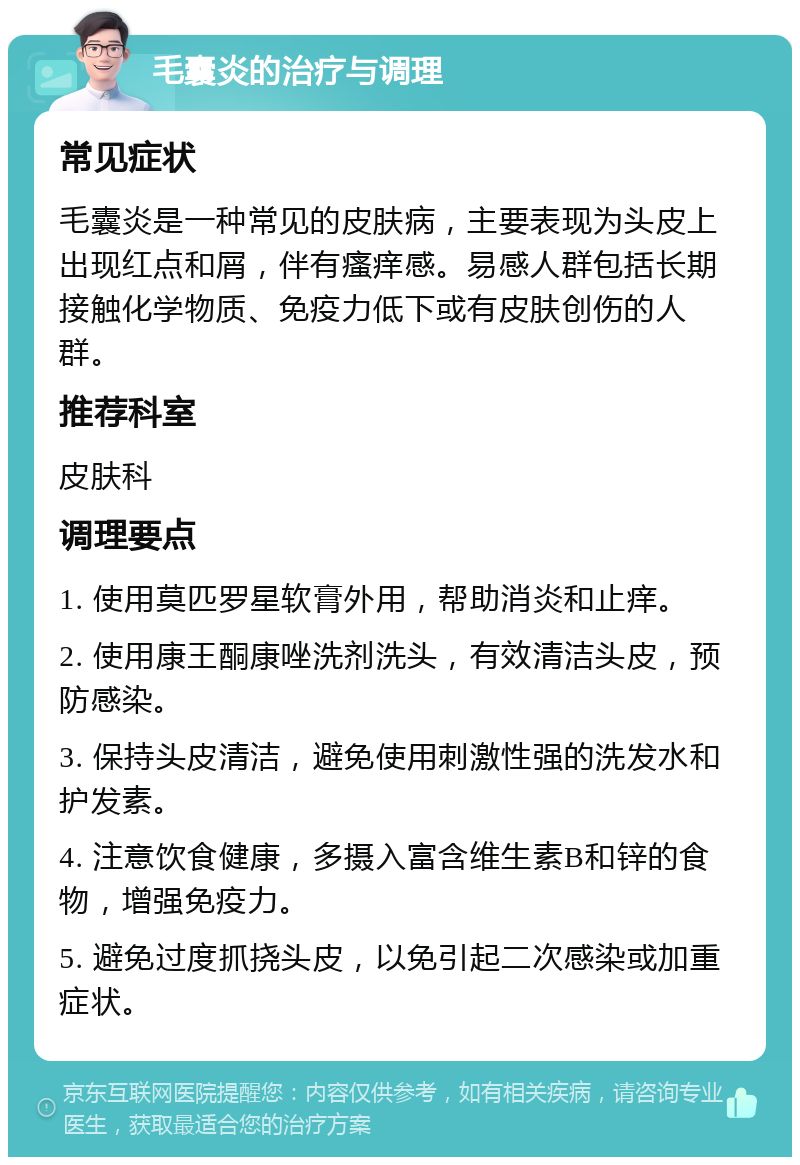 毛囊炎的治疗与调理 常见症状 毛囊炎是一种常见的皮肤病，主要表现为头皮上出现红点和屑，伴有瘙痒感。易感人群包括长期接触化学物质、免疫力低下或有皮肤创伤的人群。 推荐科室 皮肤科 调理要点 1. 使用莫匹罗星软膏外用，帮助消炎和止痒。 2. 使用康王酮康唑洗剂洗头，有效清洁头皮，预防感染。 3. 保持头皮清洁，避免使用刺激性强的洗发水和护发素。 4. 注意饮食健康，多摄入富含维生素B和锌的食物，增强免疫力。 5. 避免过度抓挠头皮，以免引起二次感染或加重症状。