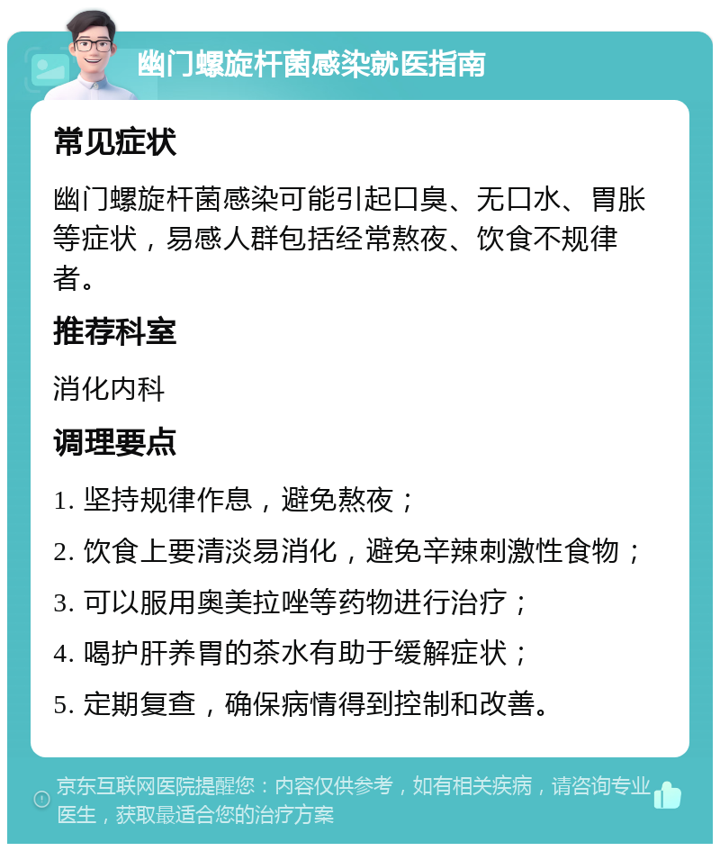 幽门螺旋杆菌感染就医指南 常见症状 幽门螺旋杆菌感染可能引起口臭、无口水、胃胀等症状，易感人群包括经常熬夜、饮食不规律者。 推荐科室 消化内科 调理要点 1. 坚持规律作息，避免熬夜； 2. 饮食上要清淡易消化，避免辛辣刺激性食物； 3. 可以服用奥美拉唑等药物进行治疗； 4. 喝护肝养胃的茶水有助于缓解症状； 5. 定期复查，确保病情得到控制和改善。