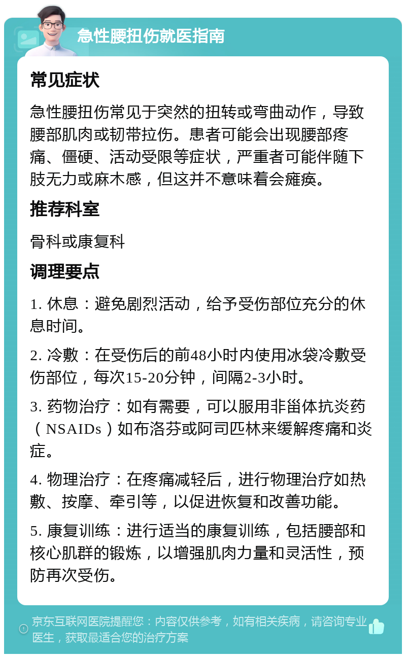 急性腰扭伤就医指南 常见症状 急性腰扭伤常见于突然的扭转或弯曲动作，导致腰部肌肉或韧带拉伤。患者可能会出现腰部疼痛、僵硬、活动受限等症状，严重者可能伴随下肢无力或麻木感，但这并不意味着会瘫痪。 推荐科室 骨科或康复科 调理要点 1. 休息：避免剧烈活动，给予受伤部位充分的休息时间。 2. 冷敷：在受伤后的前48小时内使用冰袋冷敷受伤部位，每次15-20分钟，间隔2-3小时。 3. 药物治疗：如有需要，可以服用非甾体抗炎药（NSAIDs）如布洛芬或阿司匹林来缓解疼痛和炎症。 4. 物理治疗：在疼痛减轻后，进行物理治疗如热敷、按摩、牵引等，以促进恢复和改善功能。 5. 康复训练：进行适当的康复训练，包括腰部和核心肌群的锻炼，以增强肌肉力量和灵活性，预防再次受伤。