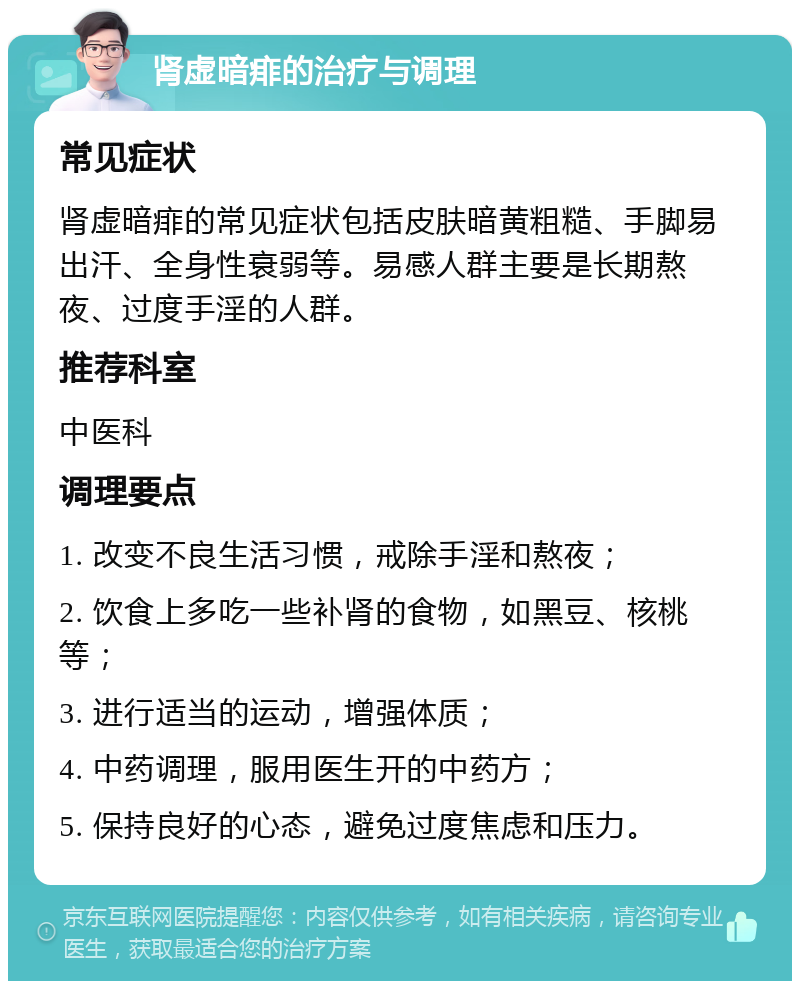 肾虚暗痱的治疗与调理 常见症状 肾虚暗痱的常见症状包括皮肤暗黄粗糙、手脚易出汗、全身性衰弱等。易感人群主要是长期熬夜、过度手淫的人群。 推荐科室 中医科 调理要点 1. 改变不良生活习惯，戒除手淫和熬夜； 2. 饮食上多吃一些补肾的食物，如黑豆、核桃等； 3. 进行适当的运动，增强体质； 4. 中药调理，服用医生开的中药方； 5. 保持良好的心态，避免过度焦虑和压力。