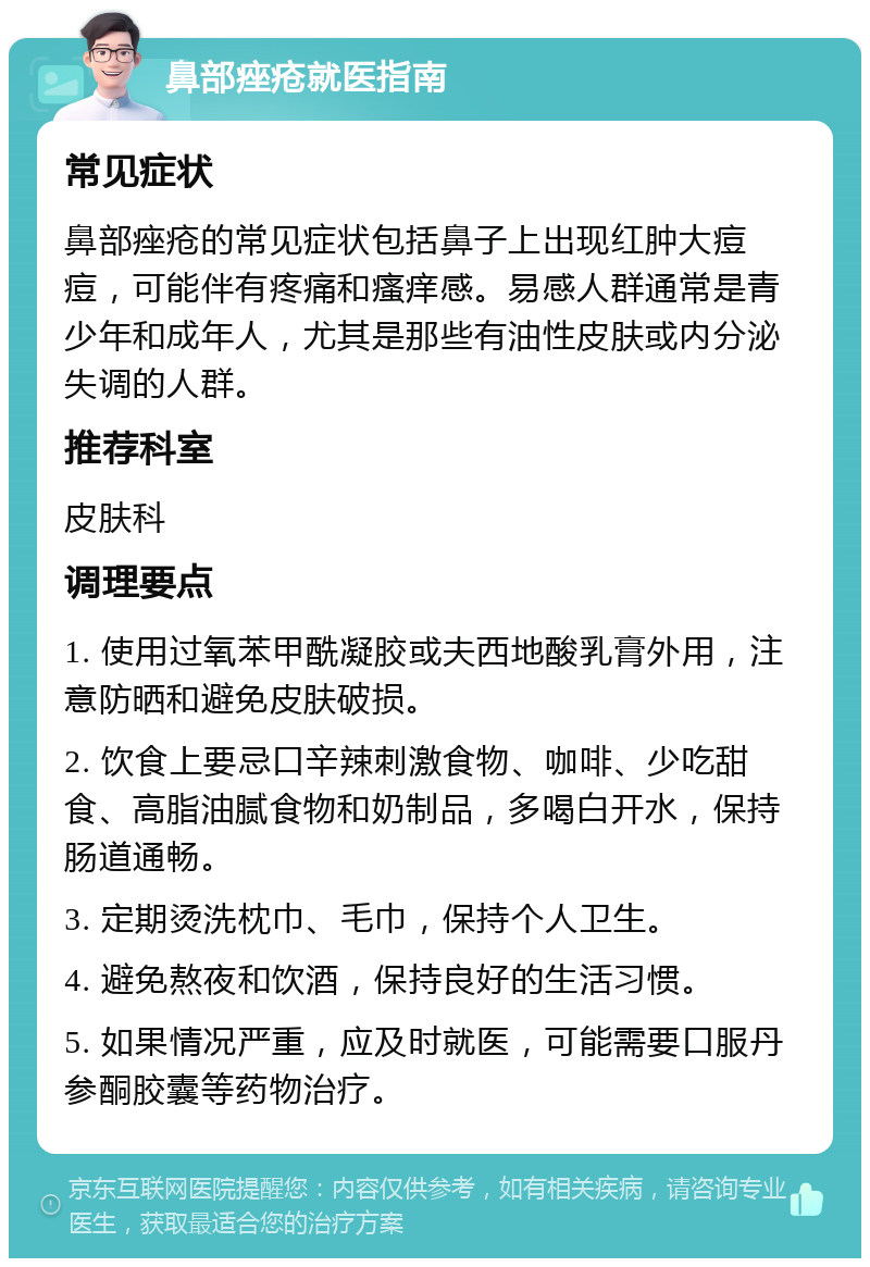 鼻部痤疮就医指南 常见症状 鼻部痤疮的常见症状包括鼻子上出现红肿大痘痘，可能伴有疼痛和瘙痒感。易感人群通常是青少年和成年人，尤其是那些有油性皮肤或内分泌失调的人群。 推荐科室 皮肤科 调理要点 1. 使用过氧苯甲酰凝胶或夫西地酸乳膏外用，注意防晒和避免皮肤破损。 2. 饮食上要忌口辛辣刺激食物、咖啡、少吃甜食、高脂油腻食物和奶制品，多喝白开水，保持肠道通畅。 3. 定期烫洗枕巾、毛巾，保持个人卫生。 4. 避免熬夜和饮酒，保持良好的生活习惯。 5. 如果情况严重，应及时就医，可能需要口服丹参酮胶囊等药物治疗。