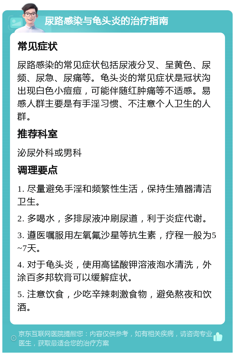 尿路感染与龟头炎的治疗指南 常见症状 尿路感染的常见症状包括尿液分叉、呈黄色、尿频、尿急、尿痛等。龟头炎的常见症状是冠状沟出现白色小痘痘，可能伴随红肿痛等不适感。易感人群主要是有手淫习惯、不注意个人卫生的人群。 推荐科室 泌尿外科或男科 调理要点 1. 尽量避免手淫和频繁性生活，保持生殖器清洁卫生。 2. 多喝水，多排尿液冲刷尿道，利于炎症代谢。 3. 遵医嘱服用左氧氟沙星等抗生素，疗程一般为5~7天。 4. 对于龟头炎，使用高锰酸钾溶液泡水清洗，外涂百多邦软膏可以缓解症状。 5. 注意饮食，少吃辛辣刺激食物，避免熬夜和饮酒。