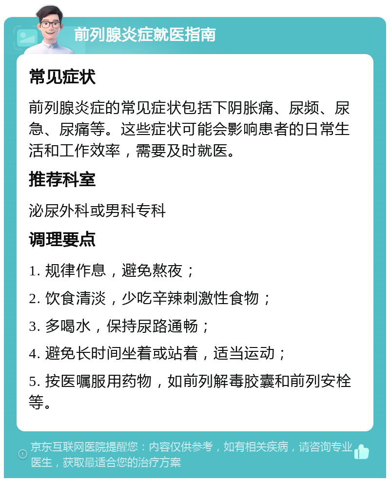 前列腺炎症就医指南 常见症状 前列腺炎症的常见症状包括下阴胀痛、尿频、尿急、尿痛等。这些症状可能会影响患者的日常生活和工作效率，需要及时就医。 推荐科室 泌尿外科或男科专科 调理要点 1. 规律作息，避免熬夜； 2. 饮食清淡，少吃辛辣刺激性食物； 3. 多喝水，保持尿路通畅； 4. 避免长时间坐着或站着，适当运动； 5. 按医嘱服用药物，如前列解毒胶囊和前列安栓等。