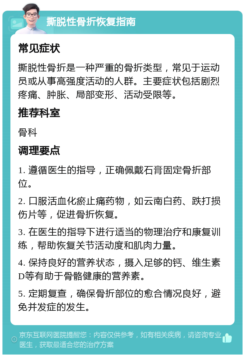 撕脱性骨折恢复指南 常见症状 撕脱性骨折是一种严重的骨折类型，常见于运动员或从事高强度活动的人群。主要症状包括剧烈疼痛、肿胀、局部变形、活动受限等。 推荐科室 骨科 调理要点 1. 遵循医生的指导，正确佩戴石膏固定骨折部位。 2. 口服活血化瘀止痛药物，如云南白药、跌打损伤片等，促进骨折恢复。 3. 在医生的指导下进行适当的物理治疗和康复训练，帮助恢复关节活动度和肌肉力量。 4. 保持良好的营养状态，摄入足够的钙、维生素D等有助于骨骼健康的营养素。 5. 定期复查，确保骨折部位的愈合情况良好，避免并发症的发生。