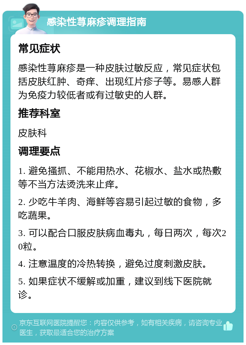 感染性荨麻疹调理指南 常见症状 感染性荨麻疹是一种皮肤过敏反应，常见症状包括皮肤红肿、奇痒、出现红片疹子等。易感人群为免疫力较低者或有过敏史的人群。 推荐科室 皮肤科 调理要点 1. 避免搔抓、不能用热水、花椒水、盐水或热敷等不当方法烫洗来止痒。 2. 少吃牛羊肉、海鲜等容易引起过敏的食物，多吃蔬果。 3. 可以配合口服皮肤病血毒丸，每日两次，每次20粒。 4. 注意温度的冷热转换，避免过度刺激皮肤。 5. 如果症状不缓解或加重，建议到线下医院就诊。