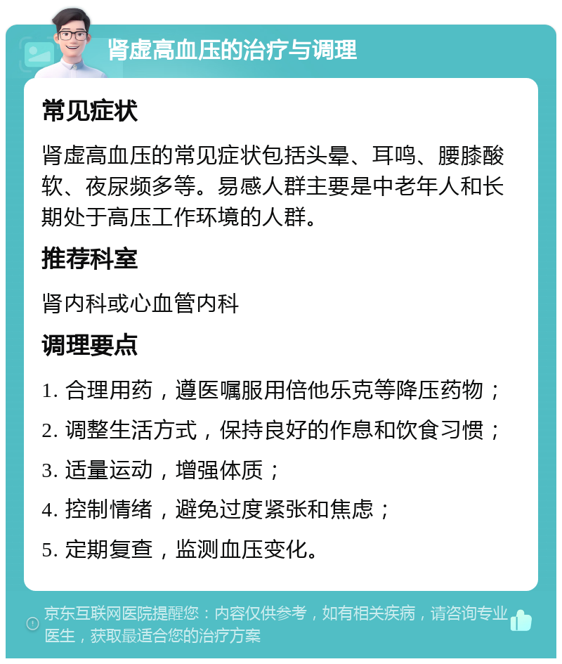 肾虚高血压的治疗与调理 常见症状 肾虚高血压的常见症状包括头晕、耳鸣、腰膝酸软、夜尿频多等。易感人群主要是中老年人和长期处于高压工作环境的人群。 推荐科室 肾内科或心血管内科 调理要点 1. 合理用药，遵医嘱服用倍他乐克等降压药物； 2. 调整生活方式，保持良好的作息和饮食习惯； 3. 适量运动，增强体质； 4. 控制情绪，避免过度紧张和焦虑； 5. 定期复查，监测血压变化。