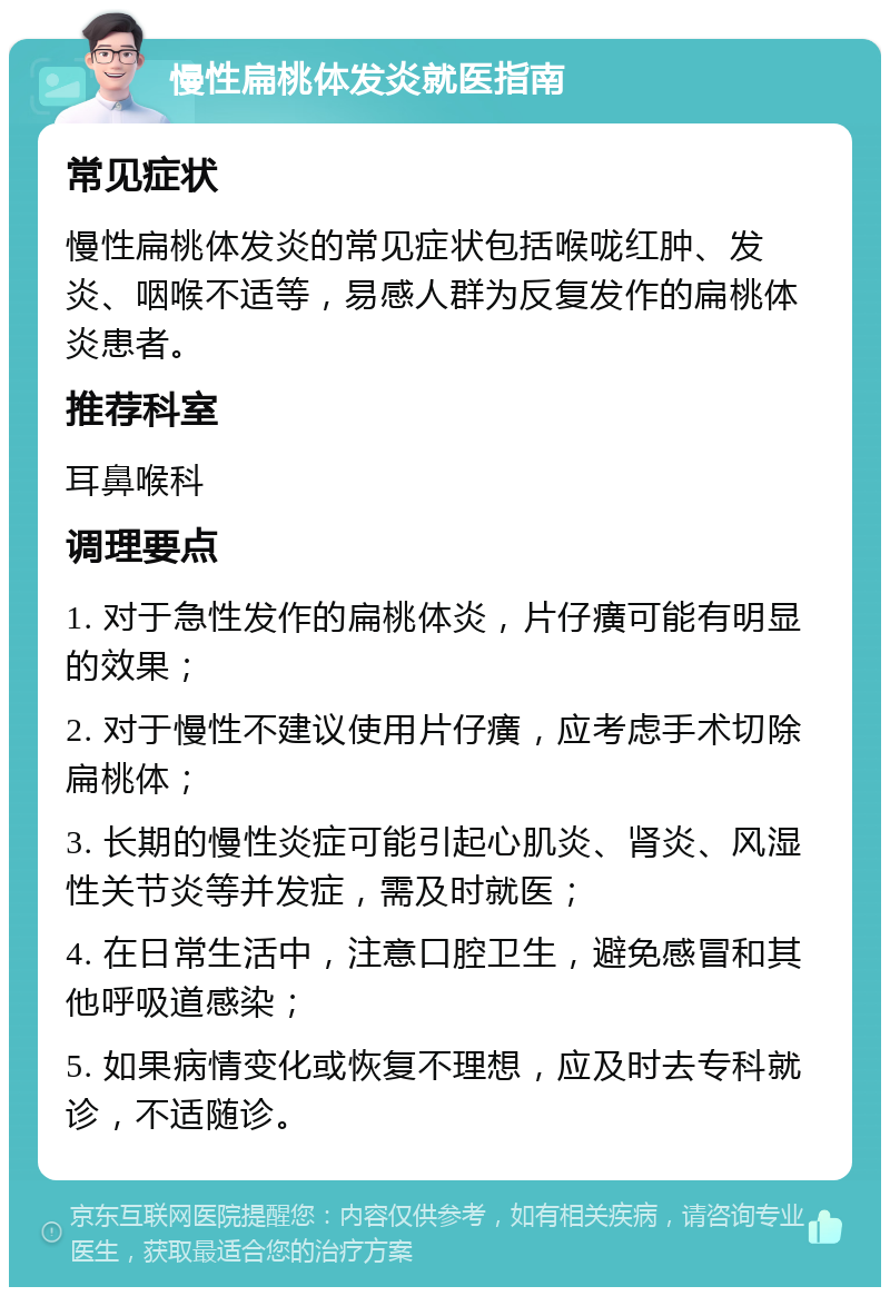 慢性扁桃体发炎就医指南 常见症状 慢性扁桃体发炎的常见症状包括喉咙红肿、发炎、咽喉不适等，易感人群为反复发作的扁桃体炎患者。 推荐科室 耳鼻喉科 调理要点 1. 对于急性发作的扁桃体炎，片仔癀可能有明显的效果； 2. 对于慢性不建议使用片仔癀，应考虑手术切除扁桃体； 3. 长期的慢性炎症可能引起心肌炎、肾炎、风湿性关节炎等并发症，需及时就医； 4. 在日常生活中，注意口腔卫生，避免感冒和其他呼吸道感染； 5. 如果病情变化或恢复不理想，应及时去专科就诊，不适随诊。