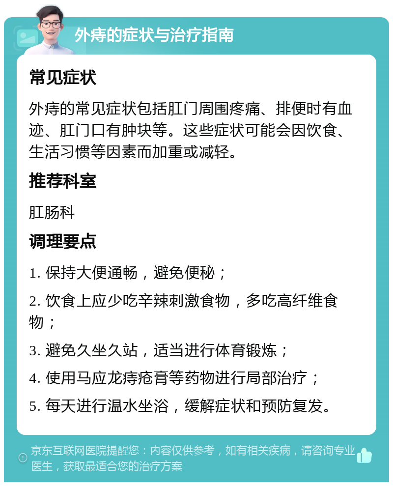 外痔的症状与治疗指南 常见症状 外痔的常见症状包括肛门周围疼痛、排便时有血迹、肛门口有肿块等。这些症状可能会因饮食、生活习惯等因素而加重或减轻。 推荐科室 肛肠科 调理要点 1. 保持大便通畅，避免便秘； 2. 饮食上应少吃辛辣刺激食物，多吃高纤维食物； 3. 避免久坐久站，适当进行体育锻炼； 4. 使用马应龙痔疮膏等药物进行局部治疗； 5. 每天进行温水坐浴，缓解症状和预防复发。