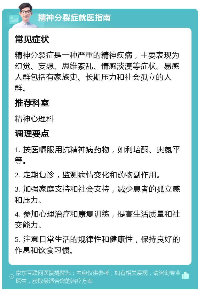 精神分裂症就医指南 常见症状 精神分裂症是一种严重的精神疾病，主要表现为幻觉、妄想、思维紊乱、情感淡漠等症状。易感人群包括有家族史、长期压力和社会孤立的人群。 推荐科室 精神心理科 调理要点 1. 按医嘱服用抗精神病药物，如利培酮、奥氮平等。 2. 定期复诊，监测病情变化和药物副作用。 3. 加强家庭支持和社会支持，减少患者的孤立感和压力。 4. 参加心理治疗和康复训练，提高生活质量和社交能力。 5. 注意日常生活的规律性和健康性，保持良好的作息和饮食习惯。