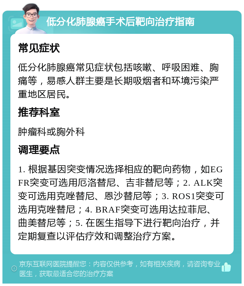 低分化肺腺癌手术后靶向治疗指南 常见症状 低分化肺腺癌常见症状包括咳嗽、呼吸困难、胸痛等，易感人群主要是长期吸烟者和环境污染严重地区居民。 推荐科室 肿瘤科或胸外科 调理要点 1. 根据基因突变情况选择相应的靶向药物，如EGFR突变可选用厄洛替尼、吉非替尼等；2. ALK突变可选用克唑替尼、恩沙替尼等；3. ROS1突变可选用克唑替尼；4. BRAF突变可选用达拉菲尼、曲美替尼等；5. 在医生指导下进行靶向治疗，并定期复查以评估疗效和调整治疗方案。