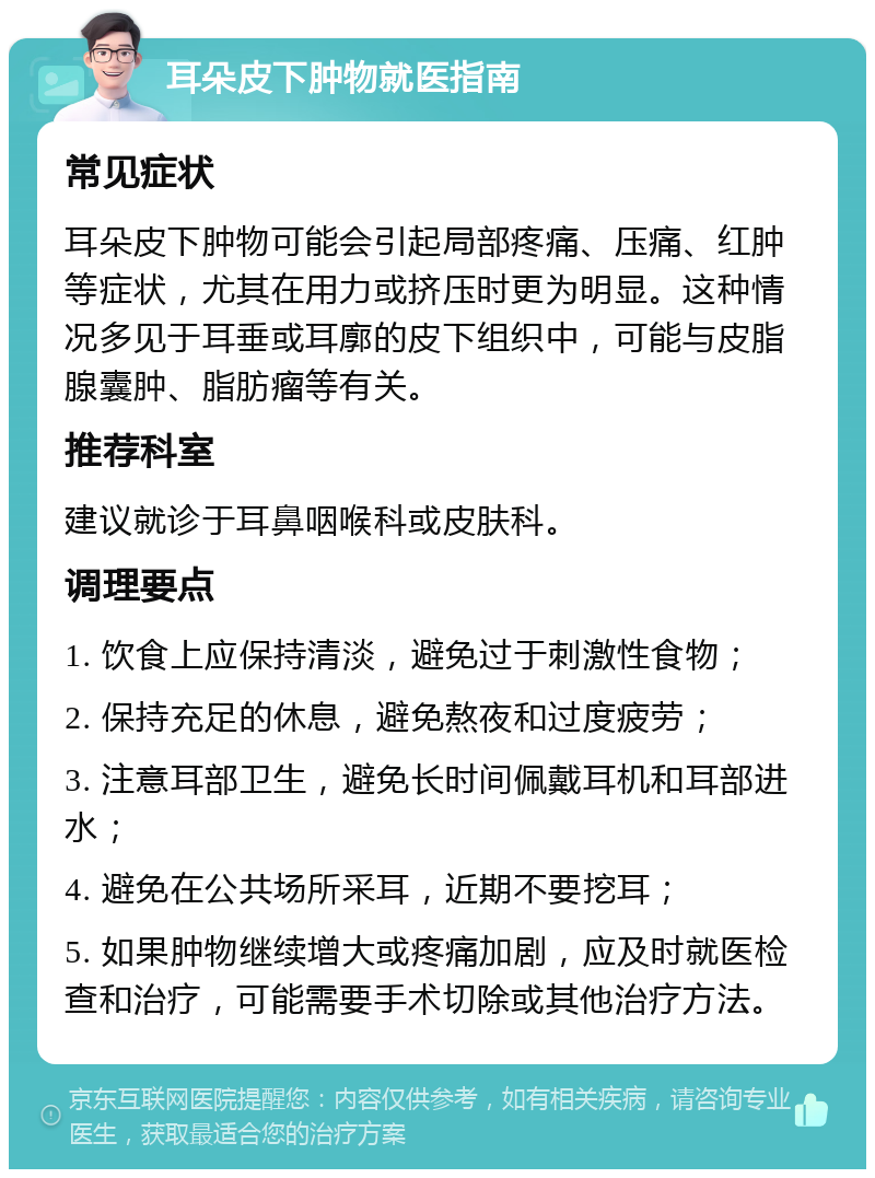 耳朵皮下肿物就医指南 常见症状 耳朵皮下肿物可能会引起局部疼痛、压痛、红肿等症状，尤其在用力或挤压时更为明显。这种情况多见于耳垂或耳廓的皮下组织中，可能与皮脂腺囊肿、脂肪瘤等有关。 推荐科室 建议就诊于耳鼻咽喉科或皮肤科。 调理要点 1. 饮食上应保持清淡，避免过于刺激性食物； 2. 保持充足的休息，避免熬夜和过度疲劳； 3. 注意耳部卫生，避免长时间佩戴耳机和耳部进水； 4. 避免在公共场所采耳，近期不要挖耳； 5. 如果肿物继续增大或疼痛加剧，应及时就医检查和治疗，可能需要手术切除或其他治疗方法。