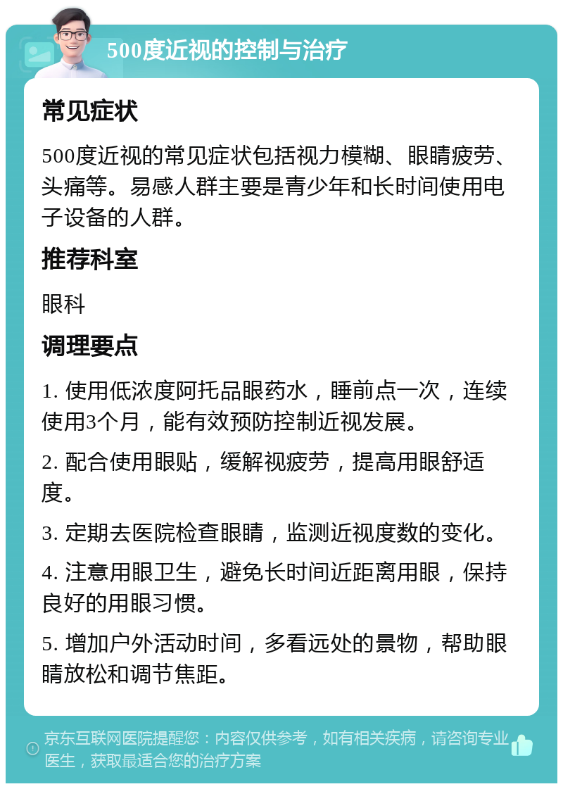 500度近视的控制与治疗 常见症状 500度近视的常见症状包括视力模糊、眼睛疲劳、头痛等。易感人群主要是青少年和长时间使用电子设备的人群。 推荐科室 眼科 调理要点 1. 使用低浓度阿托品眼药水，睡前点一次，连续使用3个月，能有效预防控制近视发展。 2. 配合使用眼贴，缓解视疲劳，提高用眼舒适度。 3. 定期去医院检查眼睛，监测近视度数的变化。 4. 注意用眼卫生，避免长时间近距离用眼，保持良好的用眼习惯。 5. 增加户外活动时间，多看远处的景物，帮助眼睛放松和调节焦距。