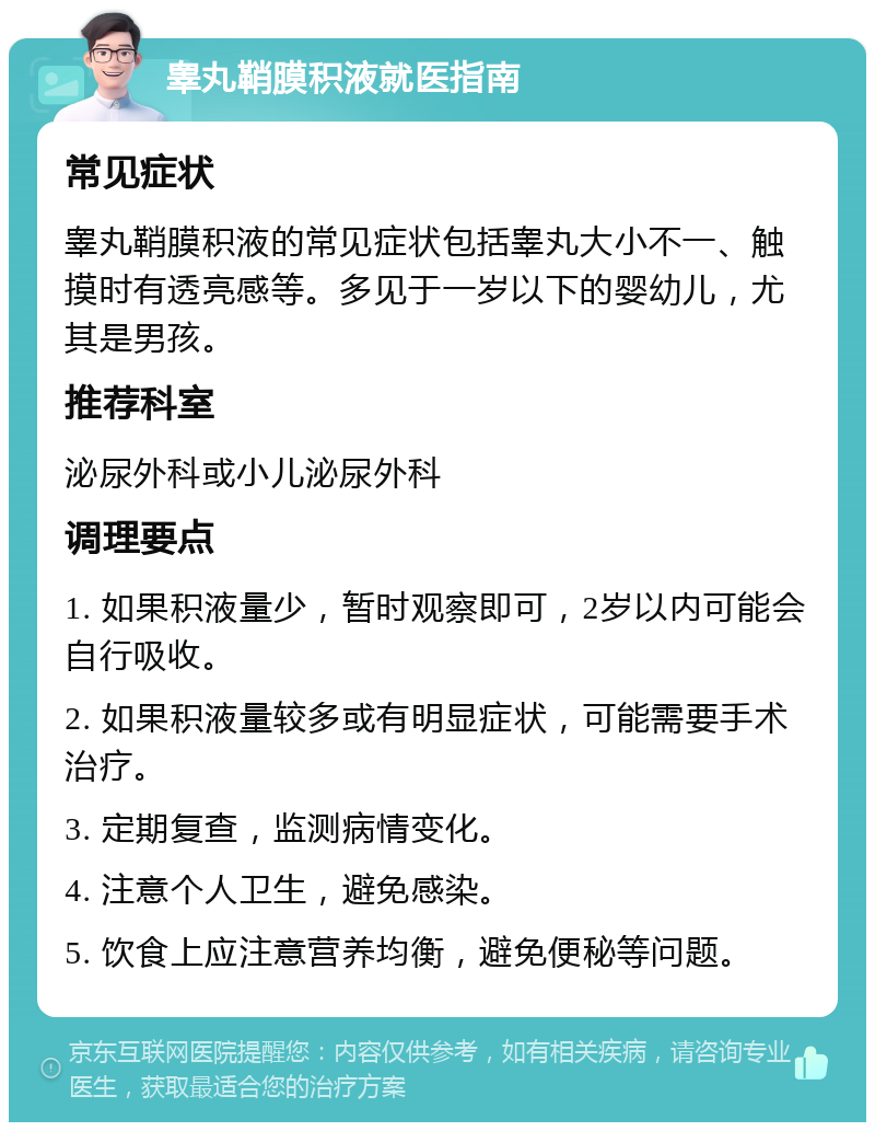 睾丸鞘膜积液就医指南 常见症状 睾丸鞘膜积液的常见症状包括睾丸大小不一、触摸时有透亮感等。多见于一岁以下的婴幼儿，尤其是男孩。 推荐科室 泌尿外科或小儿泌尿外科 调理要点 1. 如果积液量少，暂时观察即可，2岁以内可能会自行吸收。 2. 如果积液量较多或有明显症状，可能需要手术治疗。 3. 定期复查，监测病情变化。 4. 注意个人卫生，避免感染。 5. 饮食上应注意营养均衡，避免便秘等问题。