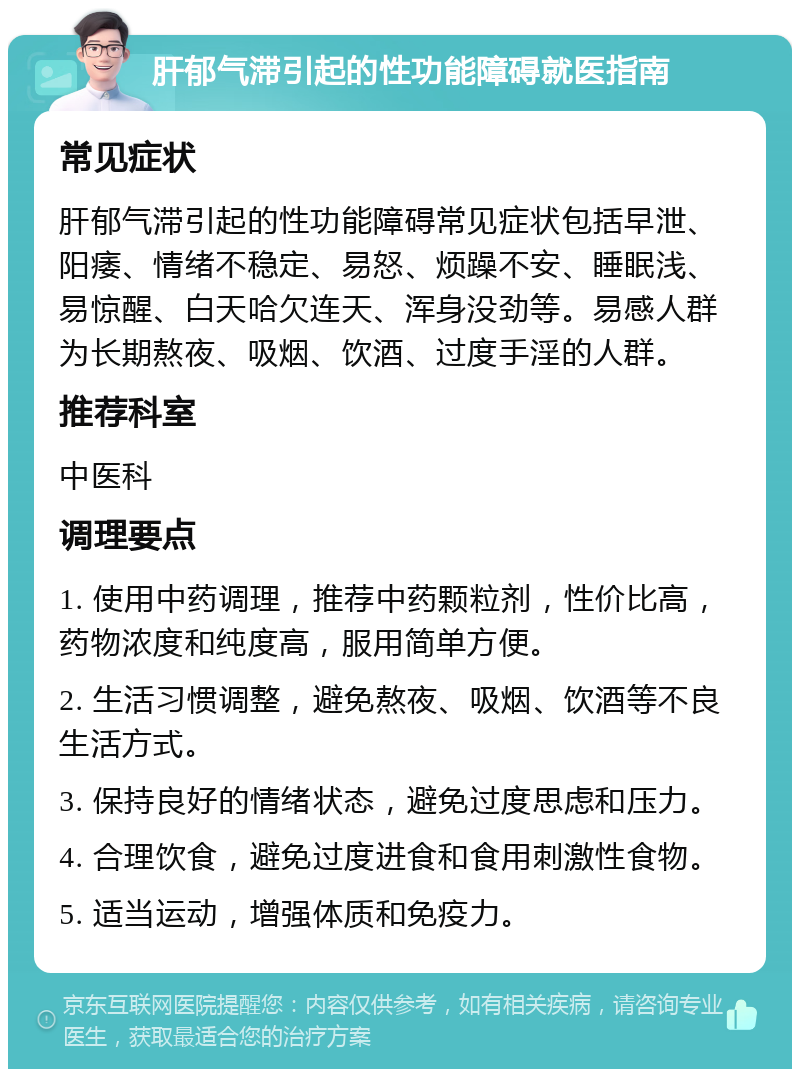 肝郁气滞引起的性功能障碍就医指南 常见症状 肝郁气滞引起的性功能障碍常见症状包括早泄、阳痿、情绪不稳定、易怒、烦躁不安、睡眠浅、易惊醒、白天哈欠连天、浑身没劲等。易感人群为长期熬夜、吸烟、饮酒、过度手淫的人群。 推荐科室 中医科 调理要点 1. 使用中药调理，推荐中药颗粒剂，性价比高，药物浓度和纯度高，服用简单方便。 2. 生活习惯调整，避免熬夜、吸烟、饮酒等不良生活方式。 3. 保持良好的情绪状态，避免过度思虑和压力。 4. 合理饮食，避免过度进食和食用刺激性食物。 5. 适当运动，增强体质和免疫力。