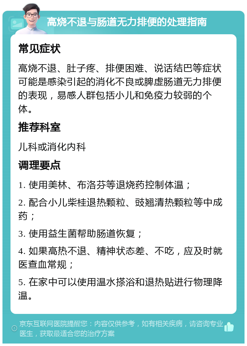 高烧不退与肠道无力排便的处理指南 常见症状 高烧不退、肚子疼、排便困难、说话结巴等症状可能是感染引起的消化不良或脾虚肠道无力排便的表现，易感人群包括小儿和免疫力较弱的个体。 推荐科室 儿科或消化内科 调理要点 1. 使用美林、布洛芬等退烧药控制体温； 2. 配合小儿柴桂退热颗粒、豉翘清热颗粒等中成药； 3. 使用益生菌帮助肠道恢复； 4. 如果高热不退、精神状态差、不吃，应及时就医查血常规； 5. 在家中可以使用温水搽浴和退热贴进行物理降温。