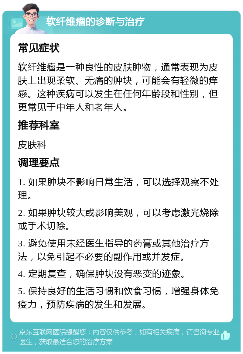 软纤维瘤的诊断与治疗 常见症状 软纤维瘤是一种良性的皮肤肿物，通常表现为皮肤上出现柔软、无痛的肿块，可能会有轻微的痒感。这种疾病可以发生在任何年龄段和性别，但更常见于中年人和老年人。 推荐科室 皮肤科 调理要点 1. 如果肿块不影响日常生活，可以选择观察不处理。 2. 如果肿块较大或影响美观，可以考虑激光烧除或手术切除。 3. 避免使用未经医生指导的药膏或其他治疗方法，以免引起不必要的副作用或并发症。 4. 定期复查，确保肿块没有恶变的迹象。 5. 保持良好的生活习惯和饮食习惯，增强身体免疫力，预防疾病的发生和发展。