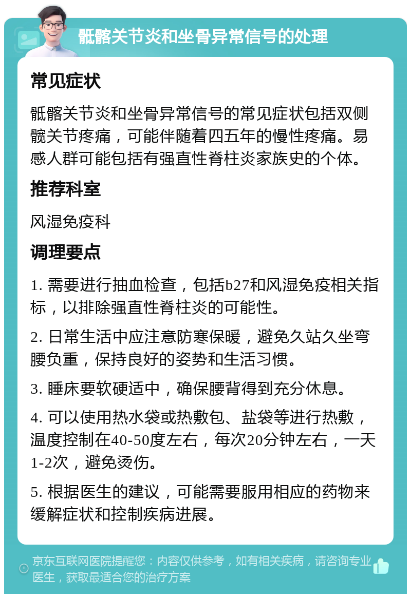 骶髂关节炎和坐骨异常信号的处理 常见症状 骶髂关节炎和坐骨异常信号的常见症状包括双侧髋关节疼痛，可能伴随着四五年的慢性疼痛。易感人群可能包括有强直性脊柱炎家族史的个体。 推荐科室 风湿免疫科 调理要点 1. 需要进行抽血检查，包括b27和风湿免疫相关指标，以排除强直性脊柱炎的可能性。 2. 日常生活中应注意防寒保暖，避免久站久坐弯腰负重，保持良好的姿势和生活习惯。 3. 睡床要软硬适中，确保腰背得到充分休息。 4. 可以使用热水袋或热敷包、盐袋等进行热敷，温度控制在40-50度左右，每次20分钟左右，一天1-2次，避免烫伤。 5. 根据医生的建议，可能需要服用相应的药物来缓解症状和控制疾病进展。