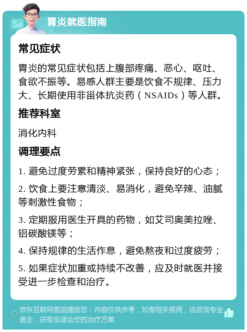 胃炎就医指南 常见症状 胃炎的常见症状包括上腹部疼痛、恶心、呕吐、食欲不振等。易感人群主要是饮食不规律、压力大、长期使用非甾体抗炎药（NSAIDs）等人群。 推荐科室 消化内科 调理要点 1. 避免过度劳累和精神紧张，保持良好的心态； 2. 饮食上要注意清淡、易消化，避免辛辣、油腻等刺激性食物； 3. 定期服用医生开具的药物，如艾司奥美拉唑、铝碳酸镁等； 4. 保持规律的生活作息，避免熬夜和过度疲劳； 5. 如果症状加重或持续不改善，应及时就医并接受进一步检查和治疗。