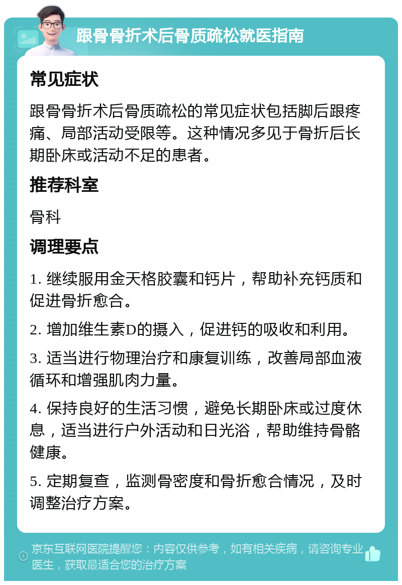 跟骨骨折术后骨质疏松就医指南 常见症状 跟骨骨折术后骨质疏松的常见症状包括脚后跟疼痛、局部活动受限等。这种情况多见于骨折后长期卧床或活动不足的患者。 推荐科室 骨科 调理要点 1. 继续服用金天格胶囊和钙片，帮助补充钙质和促进骨折愈合。 2. 增加维生素D的摄入，促进钙的吸收和利用。 3. 适当进行物理治疗和康复训练，改善局部血液循环和增强肌肉力量。 4. 保持良好的生活习惯，避免长期卧床或过度休息，适当进行户外活动和日光浴，帮助维持骨骼健康。 5. 定期复查，监测骨密度和骨折愈合情况，及时调整治疗方案。