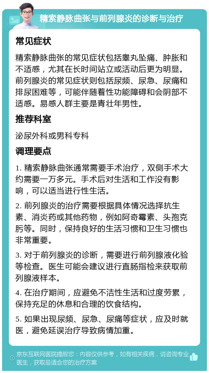 精索静脉曲张与前列腺炎的诊断与治疗 常见症状 精索静脉曲张的常见症状包括睾丸坠痛、肿胀和不适感，尤其在长时间站立或活动后更为明显。前列腺炎的常见症状则包括尿频、尿急、尿痛和排尿困难等，可能伴随着性功能障碍和会阴部不适感。易感人群主要是青壮年男性。 推荐科室 泌尿外科或男科专科 调理要点 1. 精索静脉曲张通常需要手术治疗，双侧手术大约需要一万多元。手术后对生活和工作没有影响，可以适当进行性生活。 2. 前列腺炎的治疗需要根据具体情况选择抗生素、消炎药或其他药物，例如阿奇霉素、头孢克肟等。同时，保持良好的生活习惯和卫生习惯也非常重要。 3. 对于前列腺炎的诊断，需要进行前列腺液化验等检查。医生可能会建议进行直肠指检来获取前列腺液样本。 4. 在治疗期间，应避免不洁性生活和过度劳累，保持充足的休息和合理的饮食结构。 5. 如果出现尿频、尿急、尿痛等症状，应及时就医，避免延误治疗导致病情加重。