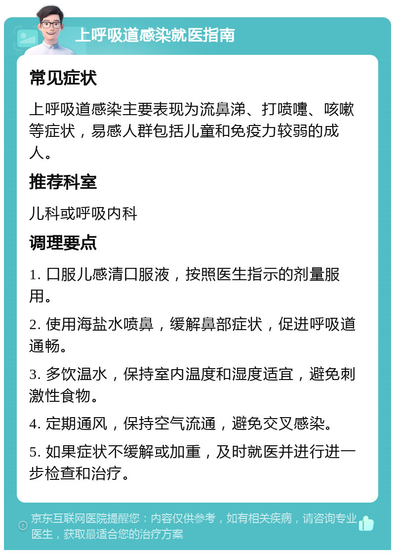 上呼吸道感染就医指南 常见症状 上呼吸道感染主要表现为流鼻涕、打喷嚏、咳嗽等症状，易感人群包括儿童和免疫力较弱的成人。 推荐科室 儿科或呼吸内科 调理要点 1. 口服儿感清口服液，按照医生指示的剂量服用。 2. 使用海盐水喷鼻，缓解鼻部症状，促进呼吸道通畅。 3. 多饮温水，保持室内温度和湿度适宜，避免刺激性食物。 4. 定期通风，保持空气流通，避免交叉感染。 5. 如果症状不缓解或加重，及时就医并进行进一步检查和治疗。