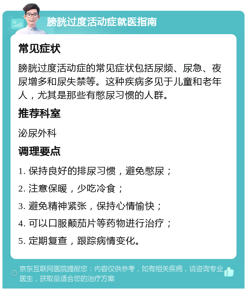 膀胱过度活动症就医指南 常见症状 膀胱过度活动症的常见症状包括尿频、尿急、夜尿增多和尿失禁等。这种疾病多见于儿童和老年人，尤其是那些有憋尿习惯的人群。 推荐科室 泌尿外科 调理要点 1. 保持良好的排尿习惯，避免憋尿； 2. 注意保暖，少吃冷食； 3. 避免精神紧张，保持心情愉快； 4. 可以口服颠茄片等药物进行治疗； 5. 定期复查，跟踪病情变化。