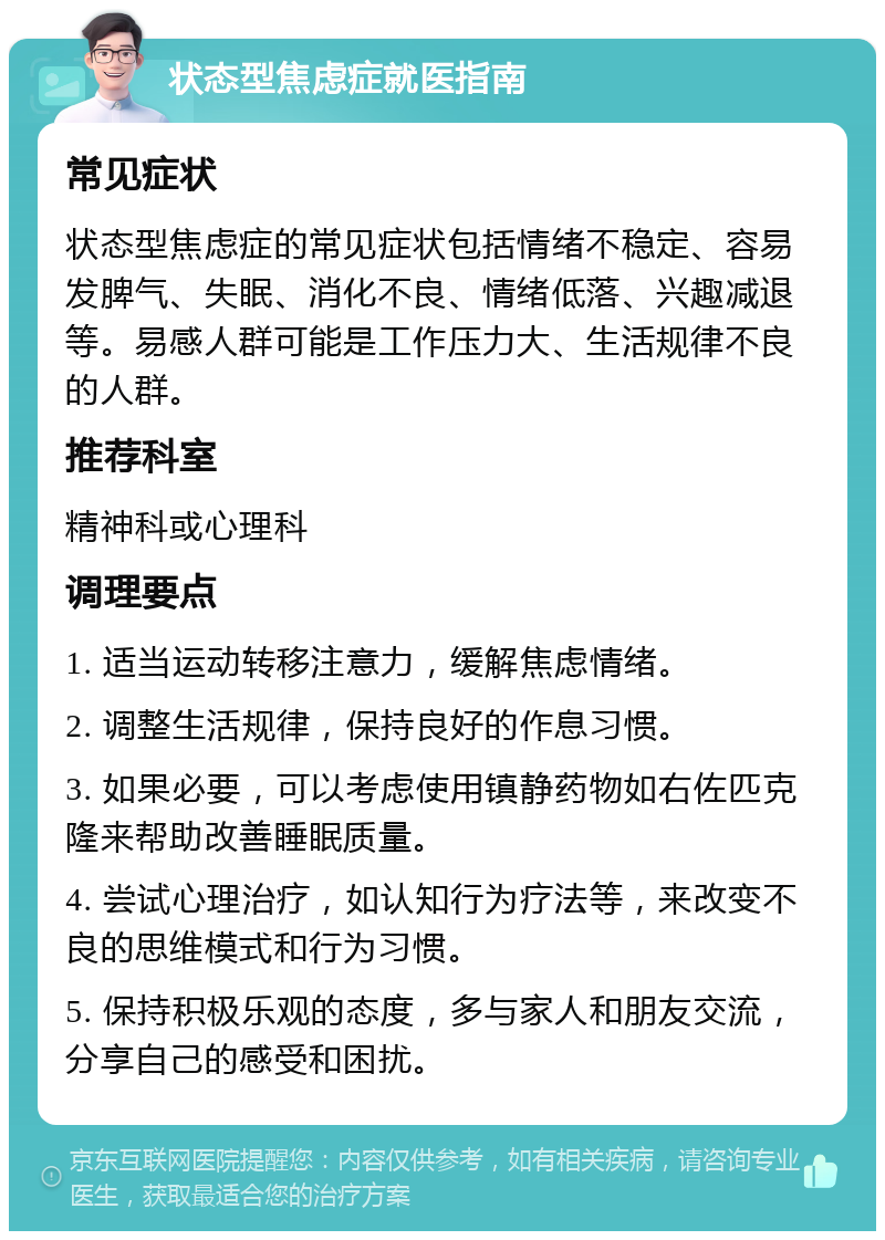 状态型焦虑症就医指南 常见症状 状态型焦虑症的常见症状包括情绪不稳定、容易发脾气、失眠、消化不良、情绪低落、兴趣减退等。易感人群可能是工作压力大、生活规律不良的人群。 推荐科室 精神科或心理科 调理要点 1. 适当运动转移注意力，缓解焦虑情绪。 2. 调整生活规律，保持良好的作息习惯。 3. 如果必要，可以考虑使用镇静药物如右佐匹克隆来帮助改善睡眠质量。 4. 尝试心理治疗，如认知行为疗法等，来改变不良的思维模式和行为习惯。 5. 保持积极乐观的态度，多与家人和朋友交流，分享自己的感受和困扰。