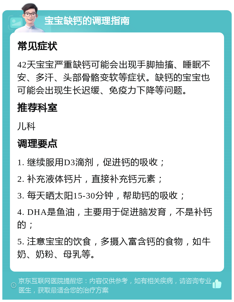 宝宝缺钙的调理指南 常见症状 42天宝宝严重缺钙可能会出现手脚抽搐、睡眠不安、多汗、头部骨骼变软等症状。缺钙的宝宝也可能会出现生长迟缓、免疫力下降等问题。 推荐科室 儿科 调理要点 1. 继续服用D3滴剂，促进钙的吸收； 2. 补充液体钙片，直接补充钙元素； 3. 每天晒太阳15-30分钟，帮助钙的吸收； 4. DHA是鱼油，主要用于促进脑发育，不是补钙的； 5. 注意宝宝的饮食，多摄入富含钙的食物，如牛奶、奶粉、母乳等。