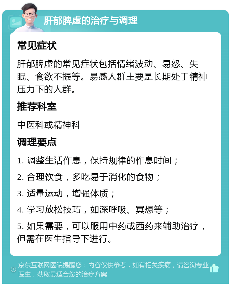 肝郁脾虚的治疗与调理 常见症状 肝郁脾虚的常见症状包括情绪波动、易怒、失眠、食欲不振等。易感人群主要是长期处于精神压力下的人群。 推荐科室 中医科或精神科 调理要点 1. 调整生活作息，保持规律的作息时间； 2. 合理饮食，多吃易于消化的食物； 3. 适量运动，增强体质； 4. 学习放松技巧，如深呼吸、冥想等； 5. 如果需要，可以服用中药或西药来辅助治疗，但需在医生指导下进行。