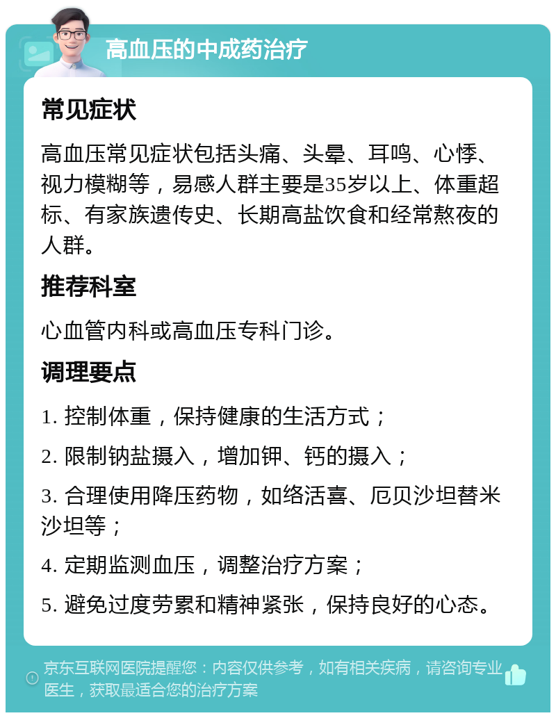 高血压的中成药治疗 常见症状 高血压常见症状包括头痛、头晕、耳鸣、心悸、视力模糊等，易感人群主要是35岁以上、体重超标、有家族遗传史、长期高盐饮食和经常熬夜的人群。 推荐科室 心血管内科或高血压专科门诊。 调理要点 1. 控制体重，保持健康的生活方式； 2. 限制钠盐摄入，增加钾、钙的摄入； 3. 合理使用降压药物，如络活喜、厄贝沙坦替米沙坦等； 4. 定期监测血压，调整治疗方案； 5. 避免过度劳累和精神紧张，保持良好的心态。