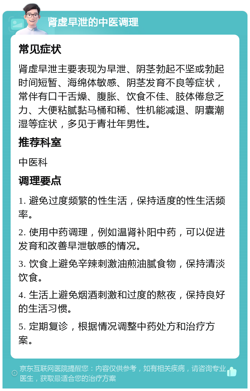 肾虚早泄的中医调理 常见症状 肾虚早泄主要表现为早泄、阴茎勃起不坚或勃起时间短暂、海绵体敏感、阴茎发育不良等症状，常伴有口干舌燥、腹胀、饮食不佳、肢体倦怠乏力、大便粘腻黏马桶和稀、性机能减退、阴囊潮湿等症状，多见于青壮年男性。 推荐科室 中医科 调理要点 1. 避免过度频繁的性生活，保持适度的性生活频率。 2. 使用中药调理，例如温肾补阳中药，可以促进发育和改善早泄敏感的情况。 3. 饮食上避免辛辣刺激油煎油腻食物，保持清淡饮食。 4. 生活上避免烟酒刺激和过度的熬夜，保持良好的生活习惯。 5. 定期复诊，根据情况调整中药处方和治疗方案。