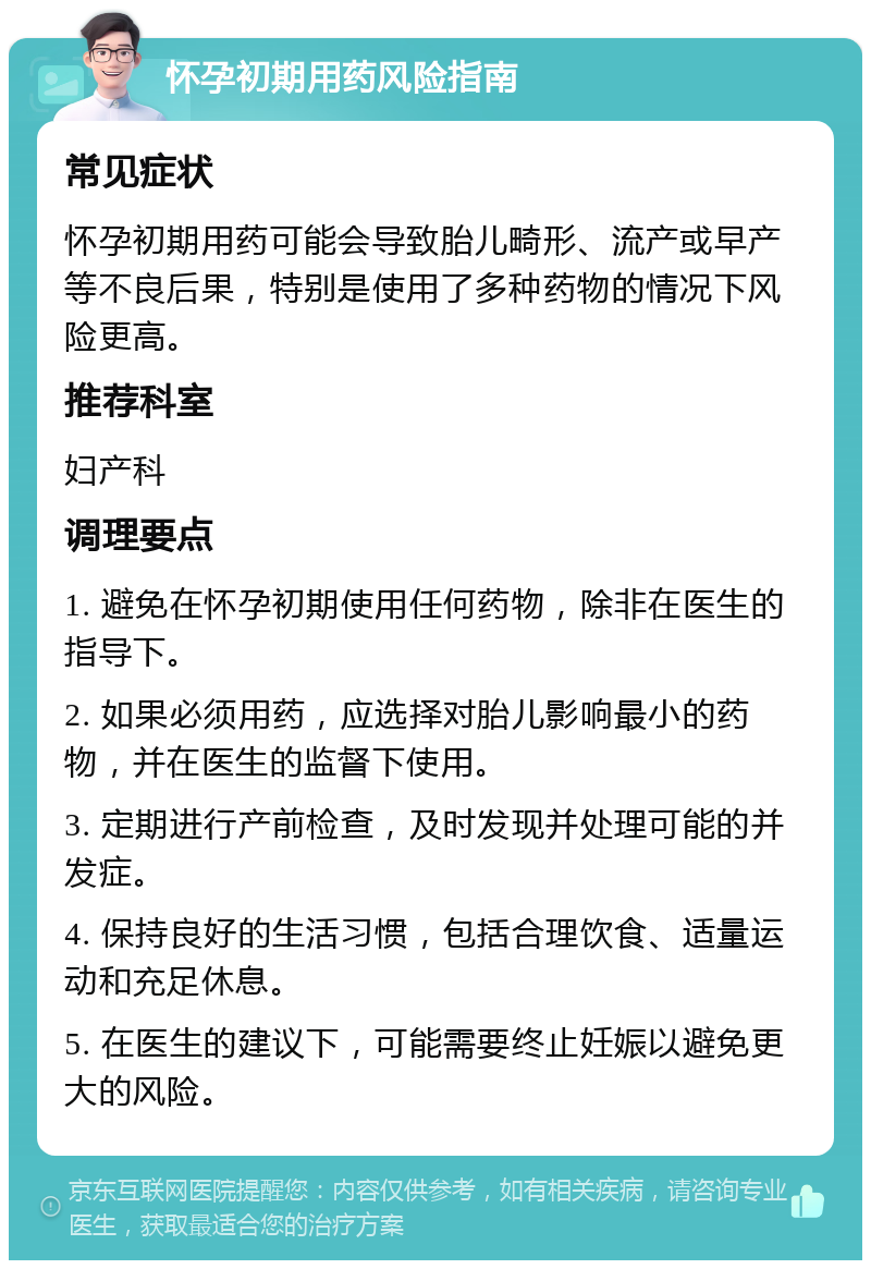 怀孕初期用药风险指南 常见症状 怀孕初期用药可能会导致胎儿畸形、流产或早产等不良后果，特别是使用了多种药物的情况下风险更高。 推荐科室 妇产科 调理要点 1. 避免在怀孕初期使用任何药物，除非在医生的指导下。 2. 如果必须用药，应选择对胎儿影响最小的药物，并在医生的监督下使用。 3. 定期进行产前检查，及时发现并处理可能的并发症。 4. 保持良好的生活习惯，包括合理饮食、适量运动和充足休息。 5. 在医生的建议下，可能需要终止妊娠以避免更大的风险。