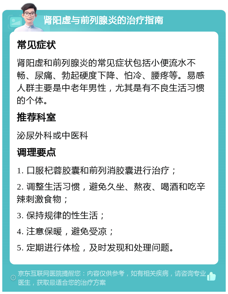 肾阳虚与前列腺炎的治疗指南 常见症状 肾阳虚和前列腺炎的常见症状包括小便流水不畅、尿痛、勃起硬度下降、怕冷、腰疼等。易感人群主要是中老年男性，尤其是有不良生活习惯的个体。 推荐科室 泌尿外科或中医科 调理要点 1. 口服杞蓉胶囊和前列消胶囊进行治疗； 2. 调整生活习惯，避免久坐、熬夜、喝酒和吃辛辣刺激食物； 3. 保持规律的性生活； 4. 注意保暖，避免受凉； 5. 定期进行体检，及时发现和处理问题。