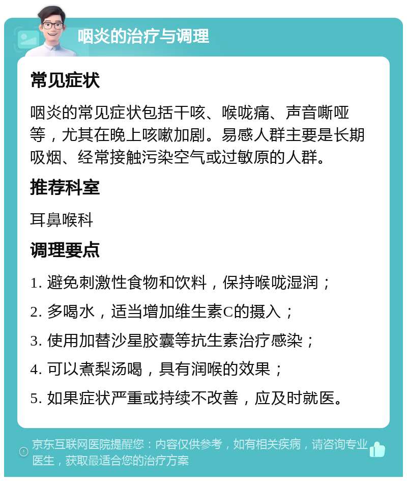 咽炎的治疗与调理 常见症状 咽炎的常见症状包括干咳、喉咙痛、声音嘶哑等，尤其在晚上咳嗽加剧。易感人群主要是长期吸烟、经常接触污染空气或过敏原的人群。 推荐科室 耳鼻喉科 调理要点 1. 避免刺激性食物和饮料，保持喉咙湿润； 2. 多喝水，适当增加维生素C的摄入； 3. 使用加替沙星胶囊等抗生素治疗感染； 4. 可以煮梨汤喝，具有润喉的效果； 5. 如果症状严重或持续不改善，应及时就医。