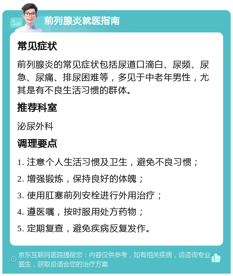 前列腺炎就医指南 常见症状 前列腺炎的常见症状包括尿道口滴白、尿频、尿急、尿痛、排尿困难等，多见于中老年男性，尤其是有不良生活习惯的群体。 推荐科室 泌尿外科 调理要点 1. 注意个人生活习惯及卫生，避免不良习惯； 2. 增强锻炼，保持良好的体魄； 3. 使用肛塞前列安栓进行外用治疗； 4. 遵医嘱，按时服用处方药物； 5. 定期复查，避免疾病反复发作。