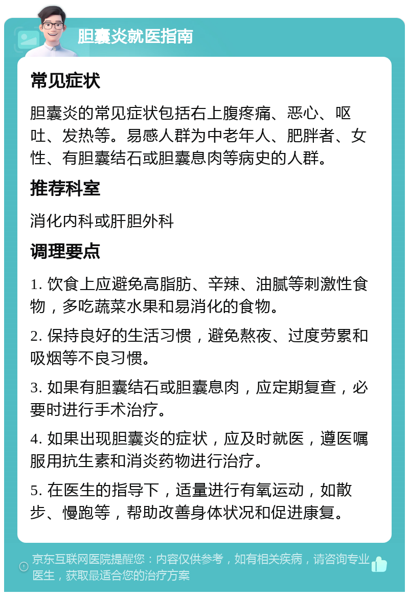 胆囊炎就医指南 常见症状 胆囊炎的常见症状包括右上腹疼痛、恶心、呕吐、发热等。易感人群为中老年人、肥胖者、女性、有胆囊结石或胆囊息肉等病史的人群。 推荐科室 消化内科或肝胆外科 调理要点 1. 饮食上应避免高脂肪、辛辣、油腻等刺激性食物，多吃蔬菜水果和易消化的食物。 2. 保持良好的生活习惯，避免熬夜、过度劳累和吸烟等不良习惯。 3. 如果有胆囊结石或胆囊息肉，应定期复查，必要时进行手术治疗。 4. 如果出现胆囊炎的症状，应及时就医，遵医嘱服用抗生素和消炎药物进行治疗。 5. 在医生的指导下，适量进行有氧运动，如散步、慢跑等，帮助改善身体状况和促进康复。