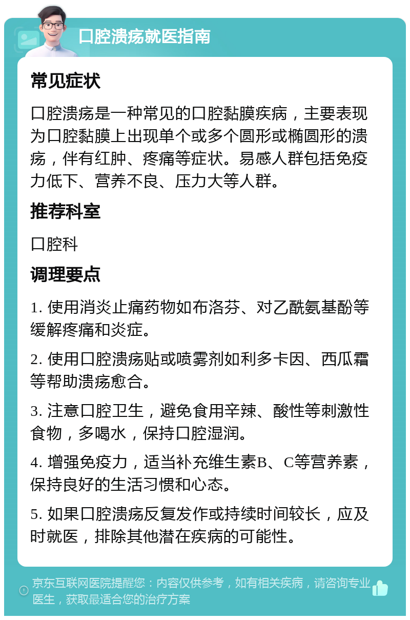 口腔溃疡就医指南 常见症状 口腔溃疡是一种常见的口腔黏膜疾病，主要表现为口腔黏膜上出现单个或多个圆形或椭圆形的溃疡，伴有红肿、疼痛等症状。易感人群包括免疫力低下、营养不良、压力大等人群。 推荐科室 口腔科 调理要点 1. 使用消炎止痛药物如布洛芬、对乙酰氨基酚等缓解疼痛和炎症。 2. 使用口腔溃疡贴或喷雾剂如利多卡因、西瓜霜等帮助溃疡愈合。 3. 注意口腔卫生，避免食用辛辣、酸性等刺激性食物，多喝水，保持口腔湿润。 4. 增强免疫力，适当补充维生素B、C等营养素，保持良好的生活习惯和心态。 5. 如果口腔溃疡反复发作或持续时间较长，应及时就医，排除其他潜在疾病的可能性。