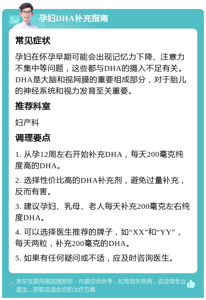 孕妇DHA补充指南 常见症状 孕妇在怀孕早期可能会出现记忆力下降、注意力不集中等问题，这些都与DHA的摄入不足有关。DHA是大脑和视网膜的重要组成部分，对于胎儿的神经系统和视力发育至关重要。 推荐科室 妇产科 调理要点 1. 从孕12周左右开始补充DHA，每天200毫克纯度高的DHA。 2. 选择性价比高的DHA补充剂，避免过量补充，反而有害。 3. 建议孕妇、乳母、老人每天补充200毫克左右纯度DHA。 4. 可以选择医生推荐的牌子，如“XX”和“YY”，每天两粒，补充200毫克的DHA。 5. 如果有任何疑问或不适，应及时咨询医生。