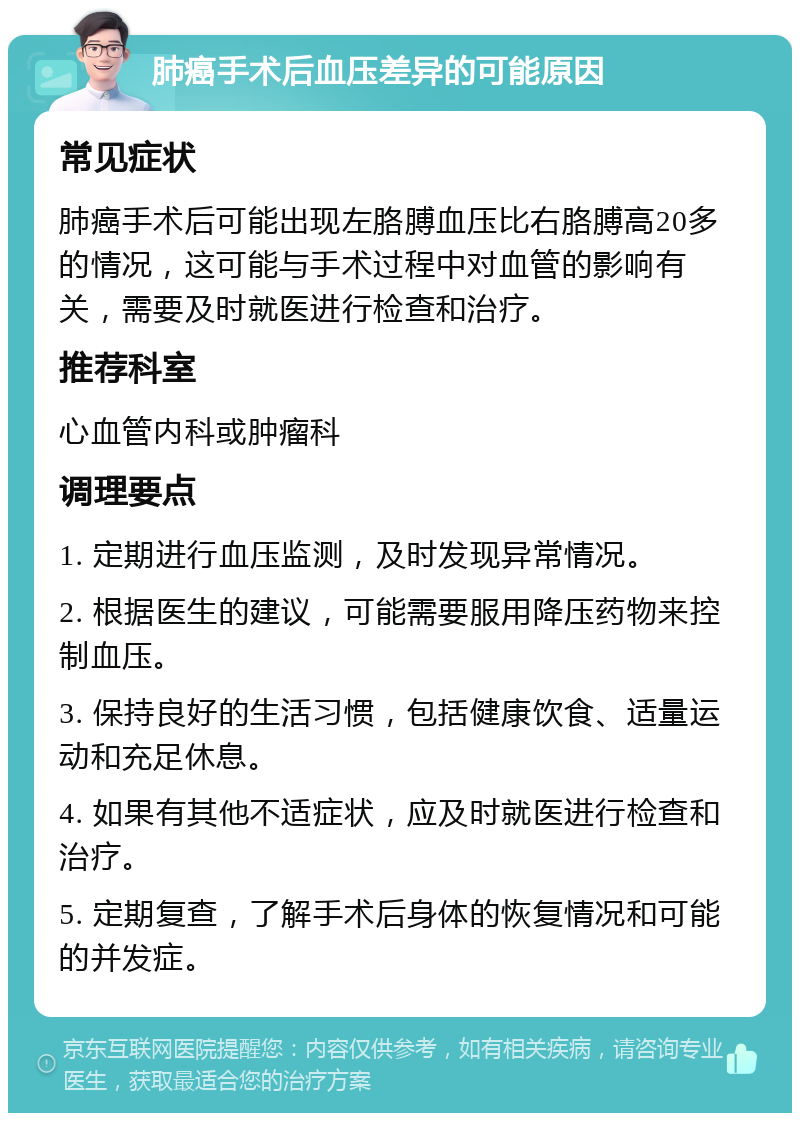 肺癌手术后血压差异的可能原因 常见症状 肺癌手术后可能出现左胳膊血压比右胳膊高20多的情况，这可能与手术过程中对血管的影响有关，需要及时就医进行检查和治疗。 推荐科室 心血管内科或肿瘤科 调理要点 1. 定期进行血压监测，及时发现异常情况。 2. 根据医生的建议，可能需要服用降压药物来控制血压。 3. 保持良好的生活习惯，包括健康饮食、适量运动和充足休息。 4. 如果有其他不适症状，应及时就医进行检查和治疗。 5. 定期复查，了解手术后身体的恢复情况和可能的并发症。